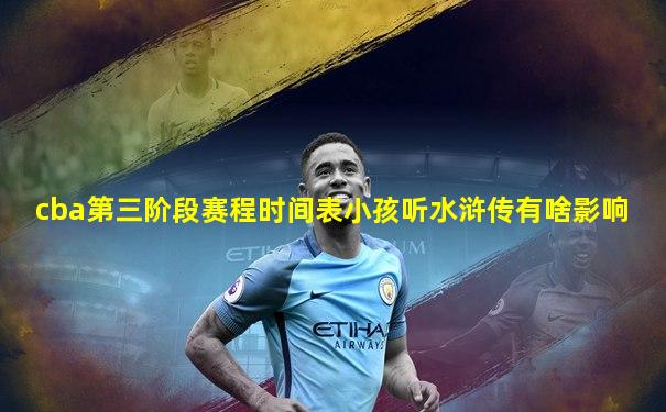 cba第三阶段赛程时间表小孩听水浒传有啥影响