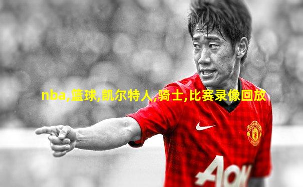 nba,篮球,凯尔特人,骑士,比赛录像回放