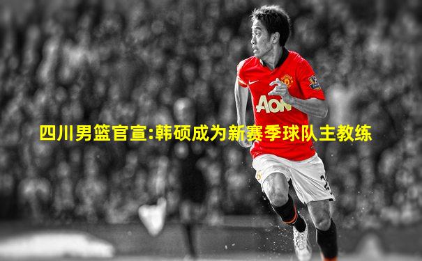 四川男篮官宣:韩硕成为新赛季球队主教练
