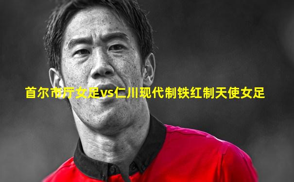 首尔市厅女足vs仁川现代制铁红制天使女足
